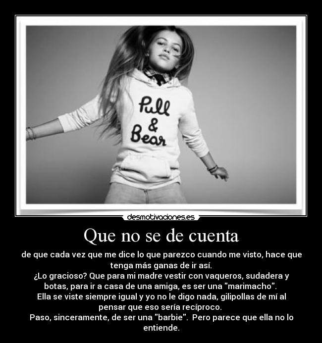 Que no se de cuenta - de que cada vez que me dice lo que parezco cuando me visto, hace que
tenga más ganas de ir así.
¿Lo gracioso? Que para mi madre vestir con vaqueros, sudadera y
botas, para ir a casa de una amiga, es ser una marimacho.
Ella se viste siempre igual y yo no le digo nada, gilipollas de mí al
pensar que eso sería recíproco.
Paso, sinceramente, de ser una barbie. Pero parece que ella no lo
entiende.
