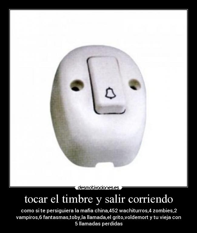 tocar el timbre y salir corriendo - como si te persiguiera la mafia china,452 wachiturros,4 zombies,2
vampiros,6 fantasmas,toby,la llamada,el grito,voldemort y tu vieja con
5 llamadas perdidas