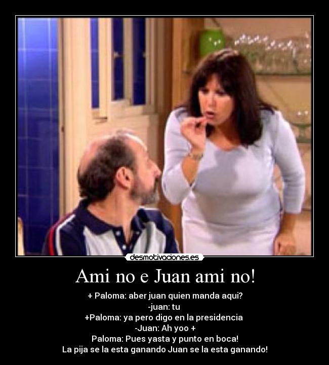 Ami no e Juan ami no! - + Paloma: aber juan quien manda aqui?
-juan: tu
+Paloma: ya pero digo en la presidencia
-Juan: Ah yoo +
Paloma: Pues yasta y punto en boca!
La pija se la esta ganando Juan se la esta ganando!