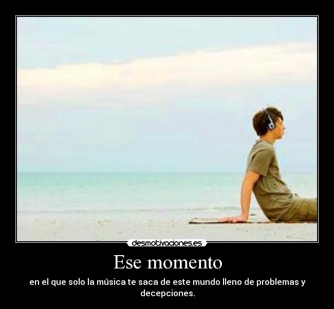 Ese momento - en el que solo la música te saca de este mundo lleno de problemas y decepciones.