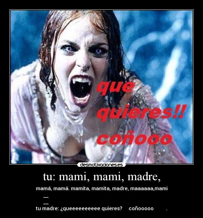tu: mami, mami, madre, - mamá, mamá. mamita, mamita, madre, maaaaaa,mami
__
__
tu madre: ¿queeeeeeeeee quieres? coñooooo .