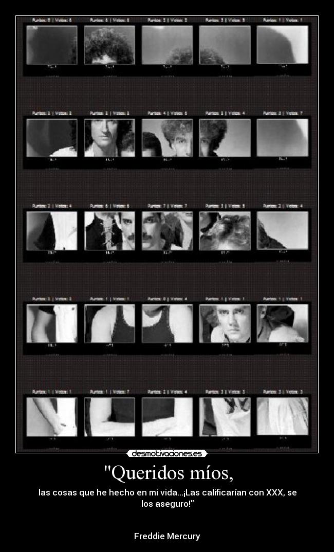 Queridos míos, - las cosas que he hecho en mi vida...¡Las calificarían con XXX, se los aseguro!
Freddie Mercury