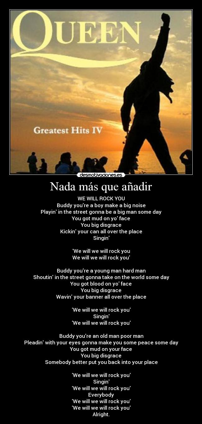 Nada más que añadir - WE WILL ROCK YOU
Buddy youre a boy make a big noise
Playin in the street gonna be a big man some day
You got mud on yo face
You big disgrace
Kickin your can all over the place
Singin
We will we will rock you
We will we will rock you
Buddy youre a young man hard man
Shoutin in the street gonna take on the world some day
You got blood on yo face
You big disgrace
Wavin your banner all over the place
We will we will rock you
Singin
We will we will rock you
Buddy youre an old man poor man
Pleadin with your eyes gonna make you some peace some day
You got mud on your face
You big disgrace
Somebody better put you back into your place
We will we will rock you
Singin
We will we will rock you
Everybody
We will we will rock you
We will we will rock you
Alright.