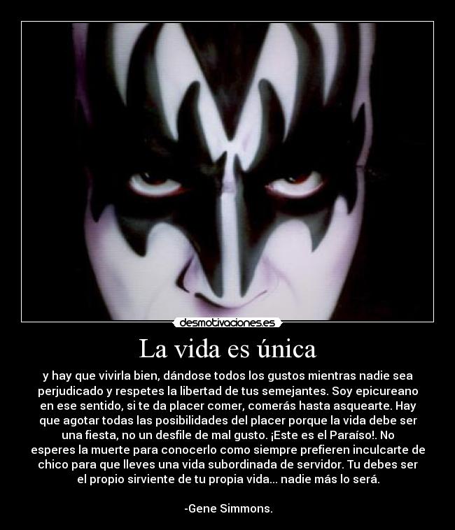 La vida es única - y hay que vivirla bien, dándose todos los gustos mientras nadie sea
perjudicado y respetes la libertad de tus semejantes. Soy epicureano
en ese sentido, si te da placer comer, comerás hasta asquearte. Hay
que agotar todas las posibilidades del placer porque la vida debe ser
una fiesta, no un desfile de mal gusto. ¡Este es el Paraíso!. No
esperes la muerte para conocerlo como siempre prefieren inculcarte de
chico para que lleves una vida subordinada de servidor. Tu debes ser
el propio sirviente de tu propia vida... nadie más lo será.

-Gene Simmons.