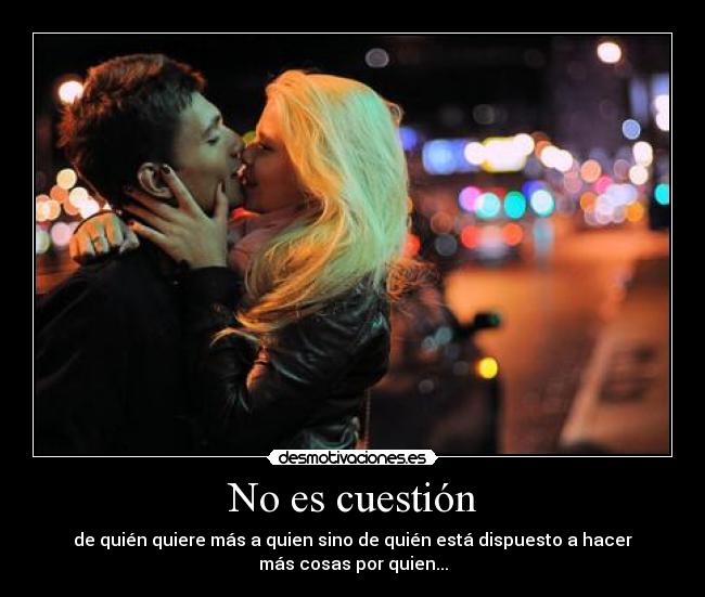 No es cuestión - de quién quiere más a quien sino de quién está dispuesto a hacer
más cosas por quien...