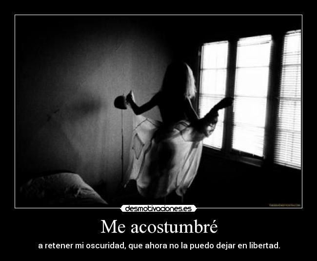 Me acostumbré - a retener mi oscuridad, que ahora no la puedo dejar en libertad.