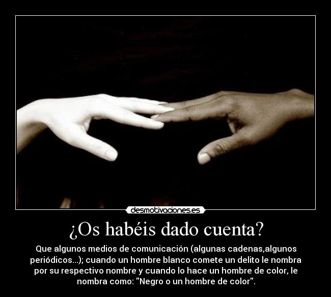 ¿Os habéis dado cuenta? - Que algunos medios de comunicación (algunas cadenas,algunos
periódicos...); cuando un hombre blanco comete un delito le nombra
por su respectivo nombre y cuando lo hace un hombre de color, le
nombra como: Negro o un hombre de color.