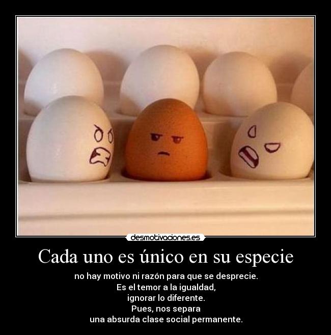 Cada uno es único en su especie - no hay motivo ni razón para que se desprecie.
Es el temor a la igualdad,
ignorar lo diferente.
Pues, nos separa
una absurda clase social permanente.