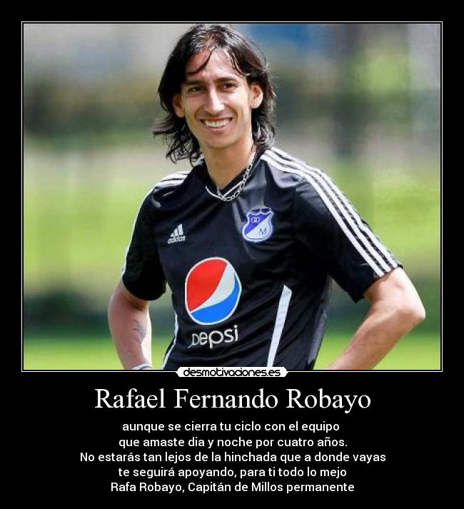 Rafael Fernando Robayo - aunque se cierra tu ciclo con el equipo 
que amaste dia y noche por cuatro años.
No estarás tan lejos de la hinchada que a donde vayas
te seguirá apoyando, para ti todo lo mejo
Rafa Robayo, Capitán de Millos permanente