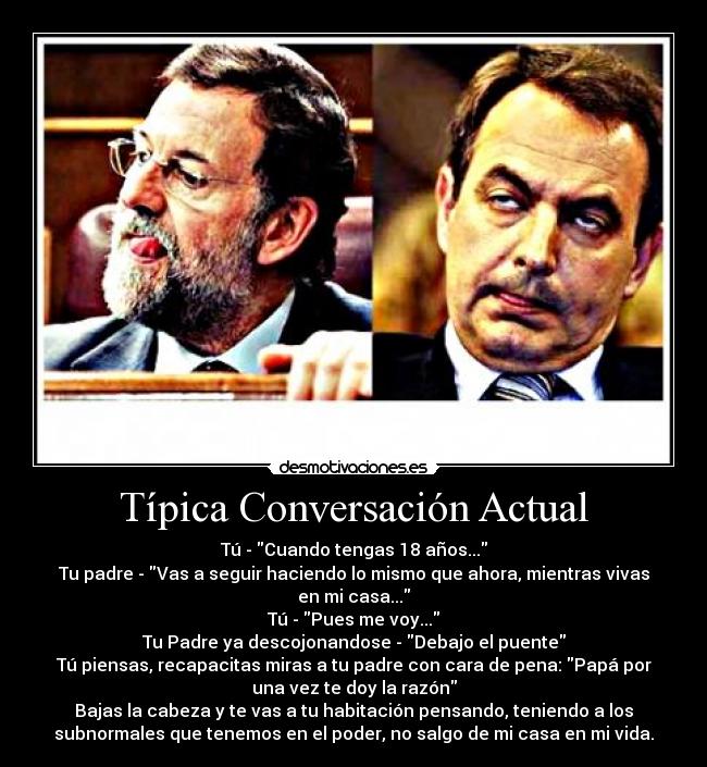 Típica Conversación Actual - Tú - Cuando tengas 18 años...
Tu padre - Vas a seguir haciendo lo mismo que ahora, mientras vivas
en mi casa...
Tú - Pues me voy...
Tu Padre ya descojonandose - Debajo el puente
Tú piensas, recapacitas miras a tu padre con cara de pena: Papá por
una vez te doy la razón
Bajas la cabeza y te vas a tu habitación pensando, teniendo a los
subnormales que tenemos en el poder, no salgo de mi casa en mi vida.