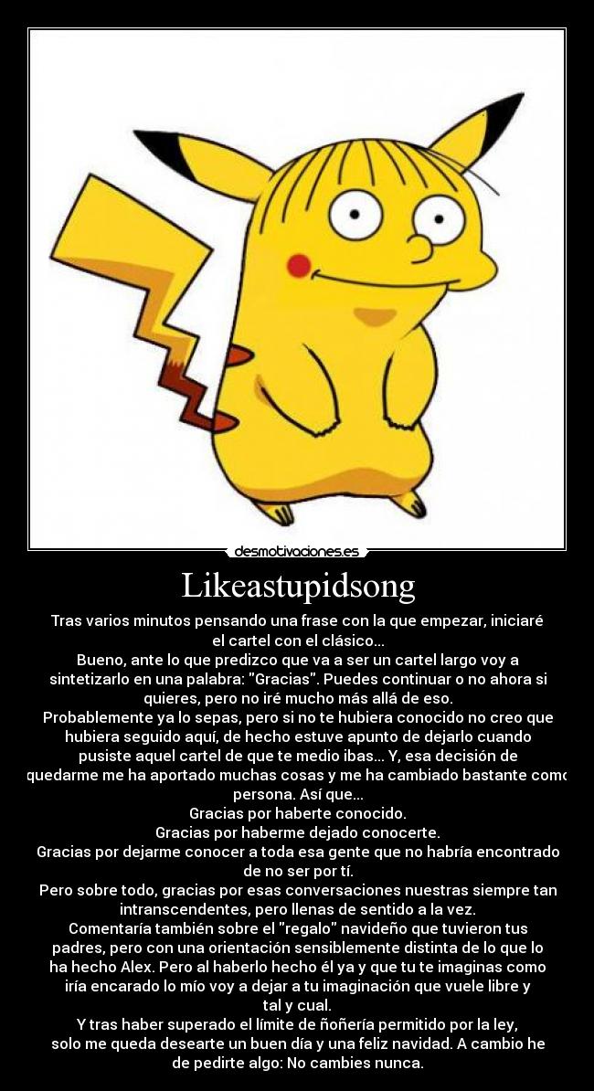 Likeastupidsong - Tras varios minutos pensando una frase con la que empezar, iniciaré
el cartel con el clásico...
Bueno, ante lo que predizco que va a ser un cartel largo voy a
sintetizarlo en una palabra: Gracias. Puedes continuar o no ahora si
quieres, pero no iré mucho más allá de eso.
Probablemente ya lo sepas, pero si no te hubiera conocido no creo que
hubiera seguido aquí, de hecho estuve apunto de dejarlo cuando
pusiste aquel cartel de que te medio ibas... Y, esa decisión de
quedarme me ha aportado muchas cosas y me ha cambiado bastante como
persona. Así que...
Gracias por haberte conocido.
Gracias por haberme dejado conocerte.
Gracias por dejarme conocer a toda esa gente que no habría encontrado
de no ser por tí.
Pero sobre todo, gracias por esas conversaciones nuestras siempre tan
intranscendentes, pero llenas de sentido a la vez.
Comentaría también sobre el regalo navideño que tuvieron tus
padres, pero con una orientación sensiblemente distinta de lo que lo
ha hecho Alex. Pero al haberlo hecho él ya y que tu te imaginas como
iría encarado lo mío voy a dejar a tu imaginación que vuele libre y
tal y cual.
Y tras haber superado el límite de ñoñería permitido por la ley,
solo me queda desearte un buen día y una feliz navidad. A cambio he
de pedirte algo: No cambies nunca.