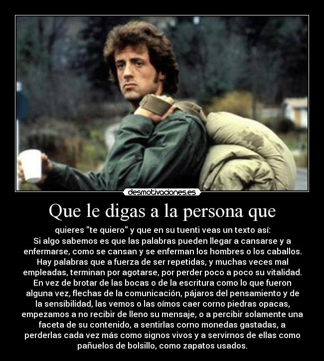 Que le digas a la persona que - quieres te quiero y que en su tuenti veas un texto así:
Si algo sabemos es que las palabras pueden llegar a cansarse y a
enfermarse, como se cansan y se enferman los hombres o los caballos.
Hay palabras que a fuerza de ser repetidas, y muchas veces mal
empleadas, terminan por agotarse, por perder poco a poco su vitalidad.
En vez de brotar de las bocas o de la escritura como lo que fueron
alguna vez, flechas de la comunicación, pájaros del pensamiento y de
la sensibilidad, las vemos o las oímos caer corno piedras opacas,
empezamos a no recibir de lleno su mensaje, o a percibir solamente una
faceta de su contenido, a sentirlas corno monedas gastadas, a
perderlas cada vez más como signos vivos y a servirnos de ellas como
pañuelos de bolsillo, como zapatos usados.