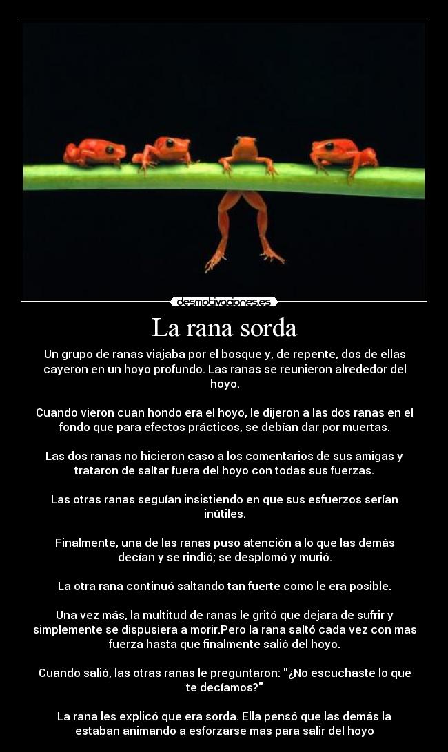 La rana sorda - Un grupo de ranas viajaba por el bosque y, de repente, dos de ellas
cayeron en un hoyo profundo. Las ranas se reunieron alrededor del
hoyo.

Cuando vieron cuan hondo era el hoyo, le dijeron a las dos ranas en el
fondo que para efectos prácticos, se debían dar por muertas.

Las dos ranas no hicieron caso a los comentarios de sus amigas y
trataron de saltar fuera del hoyo con todas sus fuerzas.

Las otras ranas seguían insistiendo en que sus esfuerzos serían
inútiles.

Finalmente, una de las ranas puso atención a lo que las demás
decían y se rindió; se desplomó y murió.

La otra rana continuó saltando tan fuerte como le era posible.

Una vez más, la multitud de ranas le gritó que dejara de sufrir y
simplemente se dispusiera a morir.Pero la rana saltó cada vez con mas
fuerza hasta que finalmente salió del hoyo.

Cuando salió, las otras ranas le preguntaron: ¿No escuchaste lo que
te decíamos?

La rana les explicó que era sorda. Ella pensó que las demás la
estaban animando a esforzarse mas para salir del hoyo