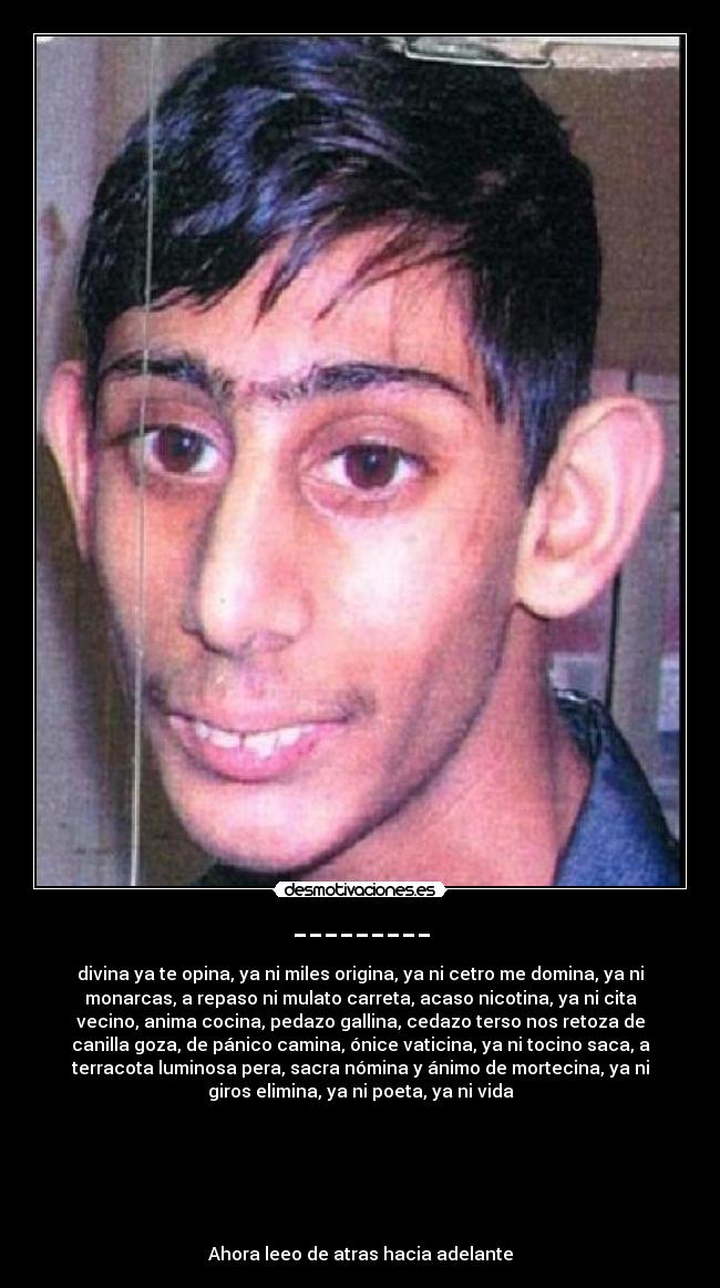 --------- - divina ya te opina, ya ni miles origina, ya ni cetro me domina, ya ni
monarcas, a repaso ni mulato carreta, acaso nicotina, ya ni cita
vecino, anima cocina, pedazo gallina, cedazo terso nos retoza de
canilla goza, de pánico camina, ónice vaticina, ya ni tocino saca, a
terracota luminosa pera, sacra nómina y ánimo de mortecina, ya ni
giros elimina, ya ni poeta, ya ni vida
Ahora leeo de atras hacia adelante