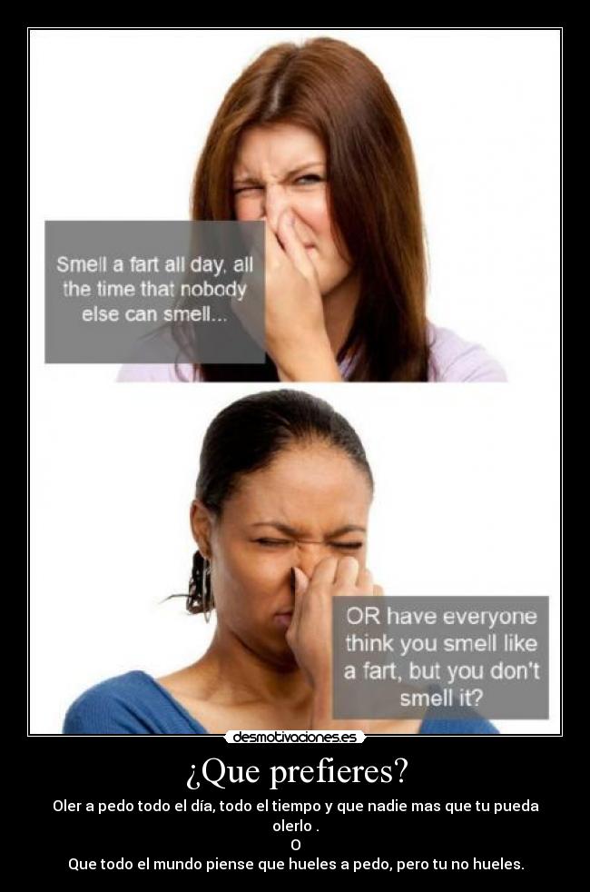¿Que prefieres? - Oler a pedo todo el día, todo el tiempo y que nadie mas que tu pueda olerlo .
O
Que todo el mundo piense que hueles a pedo, pero tu no hueles.