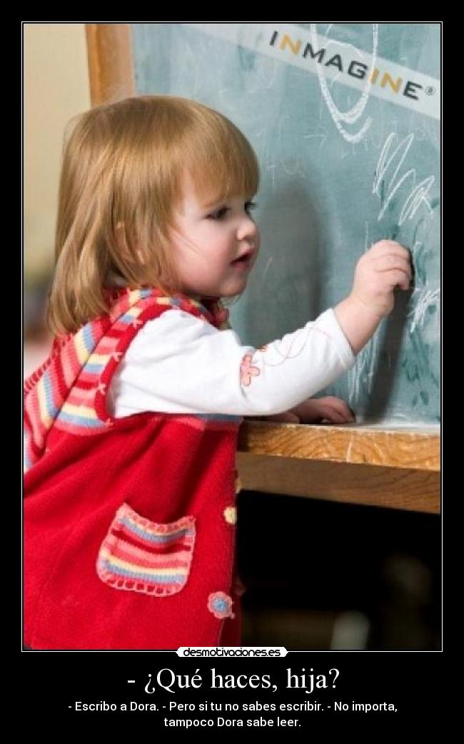 - ¿Qué haces, hija? - - Escribo a Dora. - Pero si tu no sabes escribir. - No importa, tampoco Dora sabe leer.