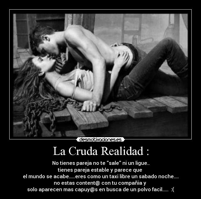 La Cruda Realidad : - No tienes pareja no te sale ni un ligue..
tienes pareja estable y parece que
el mundo se acabe.....eres como un taxi libre un sabado noche....
no estas content@ con tu compañia y
solo aparecen mas capuy@s en busca de un polvo facil..... :(