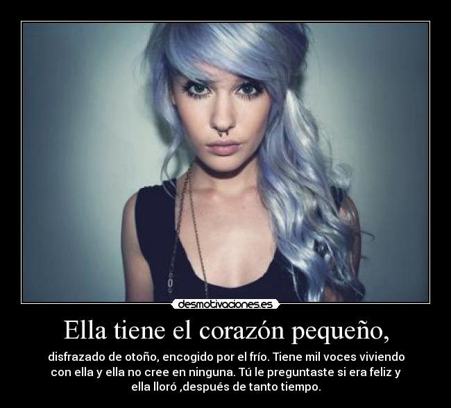 Ella tiene el corazón pequeño, - disfrazado de otoño, encogido por el frío. Tiene mil voces viviendo
con ella y ella no cree en ninguna. Tú le preguntaste si era feliz y
ella lloró ,después de tanto tiempo.