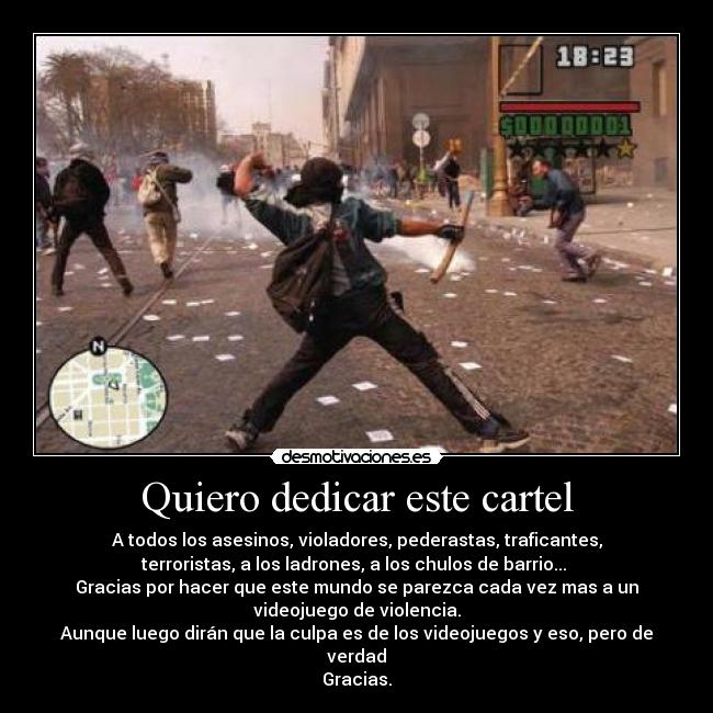 Quiero dedicar este cartel - A todos los asesinos, violadores, pederastas, traficantes,
terroristas, a los ladrones, a los chulos de barrio... 
Gracias por hacer que este mundo se parezca cada vez mas a un
videojuego de violencia.
Aunque luego dirán que la culpa es de los videojuegos y eso, pero de
verdad
Gracias.