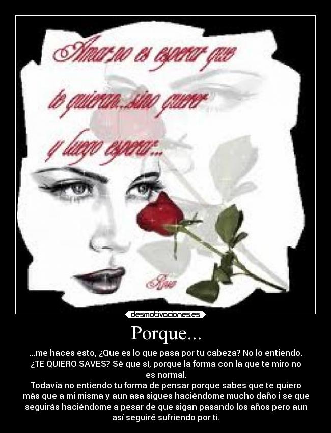 Porque... - ...me haces esto, ¿Que es lo que pasa por tu cabeza? No lo entiendo.
¿TE QUIERO SAVES? Sé que sí, porque la forma con la que te miro no
es normal.
Todavía no entiendo tu forma de pensar porque sabes que te quiero
más que a mi misma y aun asa sigues haciéndome mucho daño i se que
seguirás haciéndome a pesar de que sigan pasando los años pero aun
así seguiré sufriendo por ti.