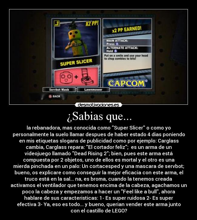 ¿Sabias que... - la rebanadora, mas conocida como Super Slicer o como yo
personalmente la suelo llamar despues de haber estado 4 dias poniendo
en mis etiquetas slogans de publicidad como por ejemplo: Carglass
cambia, Carglass repara: El cortador feliz;  es un arma de un
videojuego llamado Dead Rising 2; bien, pues este arma está
compuesta por 2 objetos, uno de ellos es mortal y el otro es una
mierda pinchada en un palo: Un cortacesped y una mascara de servbot;
bueno, os explicare como conseguir la mejor eficacia con este arma, el
truco está en la sal... na, es broma, cuando la tenemos creada
activamos el ventilador que tenemos encima de la cabeza, agachamos un
poco la cabeza y empezamos a hacer un Feel like a bull, ahora
hablare de sus caracteristicas: 1- Es super ruidosa 2- Es super
efectiva 3- Ya, eso es todo... y bueno, querian vender este arma junto
con el castillo de LEGO?