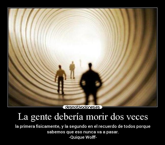 La gente debería morir dos veces - la primera fisicamente, y la segundo en el recuerdo de todos porque
sabemos que eso nunca va a pasar.
-Quique Wolff-