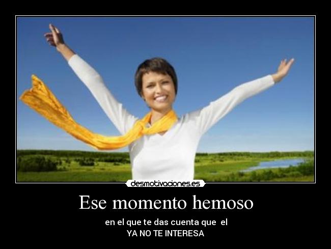 Ese momento hemoso - en el que te das cuenta que el
YA NO TE INTERESA
