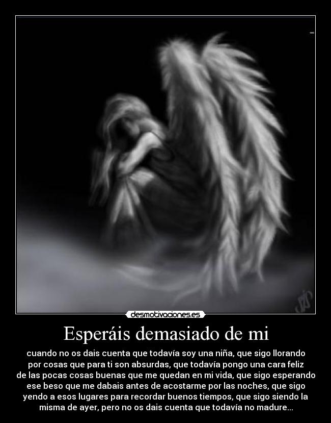 Esperáis demasiado de mi - cuando no os dais cuenta que todavía soy una niña, que sigo llorando
por cosas que para ti son absurdas, que todavía pongo una cara feliz
de las pocas cosas buenas que me quedan en mi vida, que sigo esperando
ese beso que me dabais antes de acostarme por las noches, que sigo
yendo a esos lugares para recordar buenos tiempos, que sigo siendo la
misma de ayer, pero no os dais cuenta que todavía no madure...