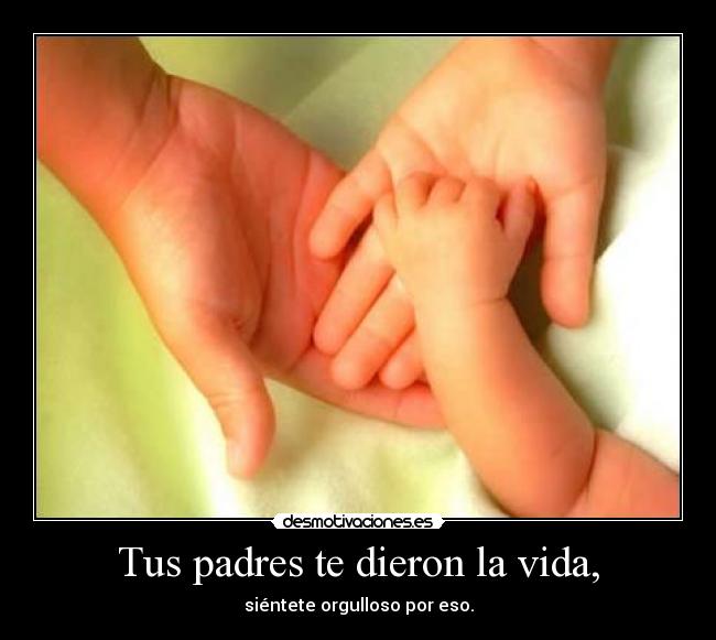 Tus padres te dieron la vida, - siéntete orgulloso por eso.