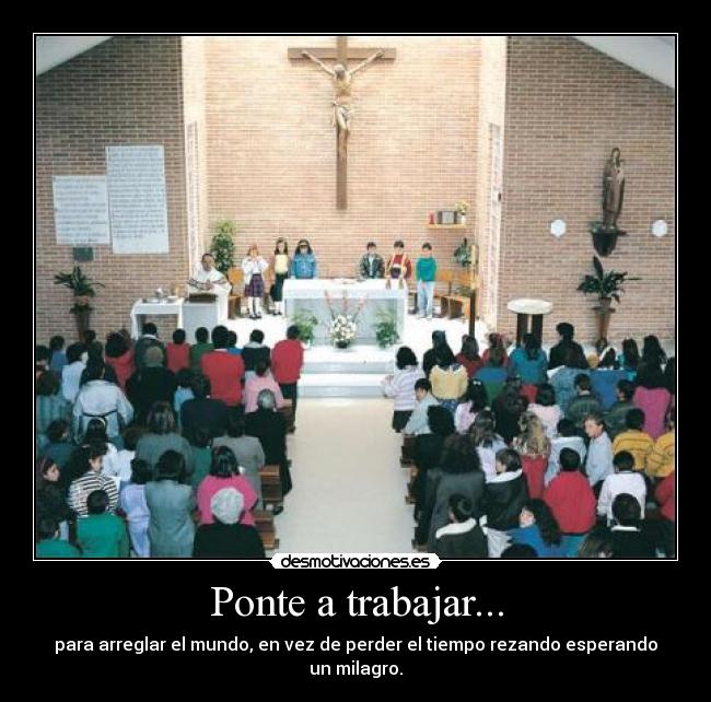 Ponte a trabajar... - para arreglar el mundo, en vez de perder el tiempo rezando esperando un milagro.