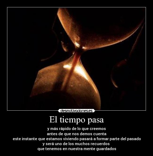 El tiempo pasa - y más rápido de lo que creemos
antes de que nos demos cuenta
este instante que estamos viviendo pasará a formar parte del pasado
y será uno de los muchos recuerdos 
que tenemos en nuestra mente guardados