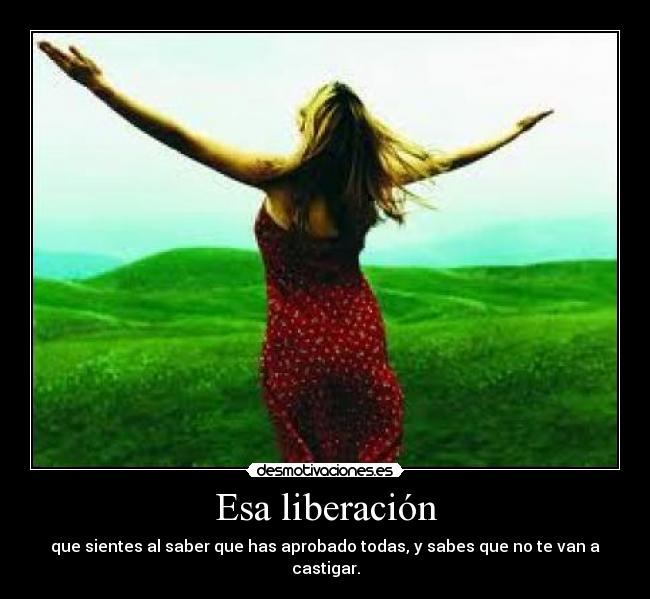 Esa liberación - que sientes al saber que has aprobado todas, y sabes que no te van a castigar.
