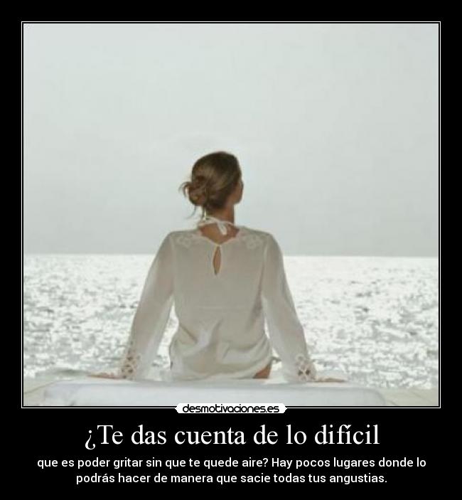 ¿Te das cuenta de lo difícil - que es poder gritar sin que te quede aire? Hay pocos lugares donde lo
podrás hacer de manera que sacie todas tus angustias.