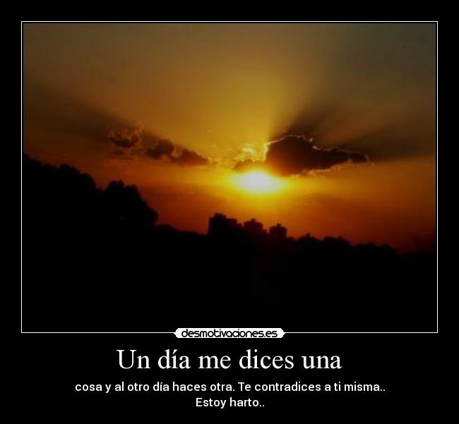 Un día me dices una - cosa y al otro día haces otra. Te contradices a ti misma..
Estoy harto..