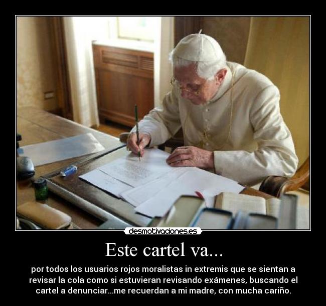 Este cartel va... - por todos los usuarios rojos moralistas in extremis que se sientan a
revisar la cola como si estuvieran revisando exámenes, buscando el
cartel a denunciar...me recuerdan a mi madre, con mucha cariño.