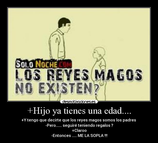 +Hijo ya tienes una edad.... - +Y tengo que decirte que los reyes magos somos los padres
-Pero...... seguiré teniendo regalos ?
+Claroo
-Entonces ..... ME LA SOPLA !!!