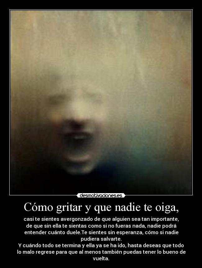 Cómo gritar y que nadie te oiga, - casi te sientes avergonzado de que alguien sea tan importante,
de que sin ella te sientas como si no fueras nada, nadie podrá
entender cuánto duele.Te sientes sin esperanza, cómo si nadie
pudiera salvarte.
Y cuándo todo se termina y ella ya se ha ido, hasta deseas que todo
lo malo regrese para que al menos también puedas tener lo bueno de
vuelta.