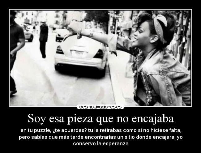 Soy esa pieza que no encajaba - en tu puzzle, ¿te acuerdas? tu la retirabas como si no hiciese falta,
pero sabías que más tarde encontrarías un sitio donde encajara, yo
conservo la esperanza