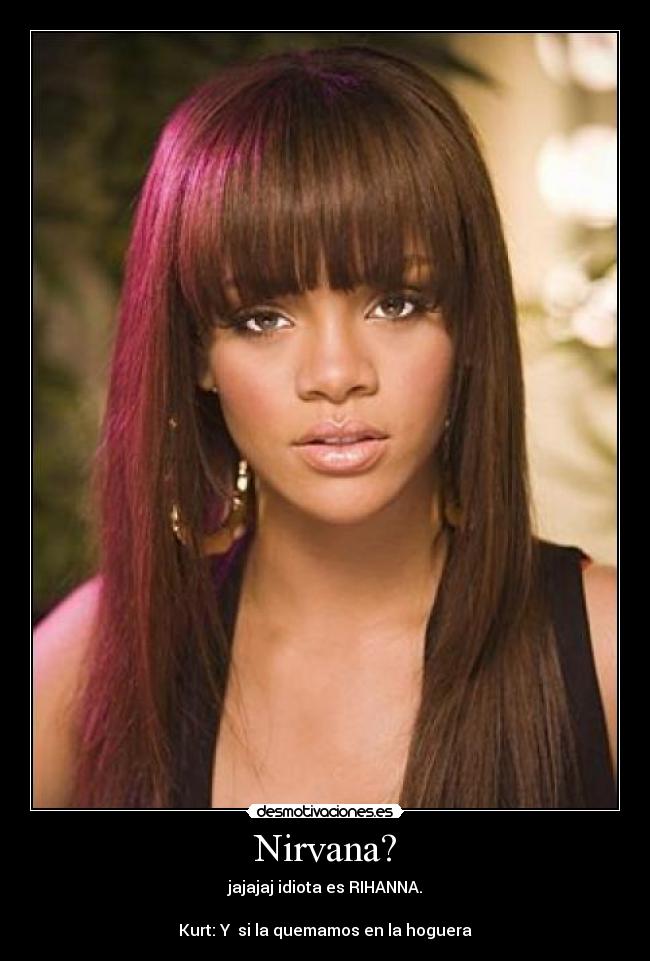 Nirvana? - jajajaj idiota es RIHANNA.
Kurt: Y si la quemamos en la hoguera