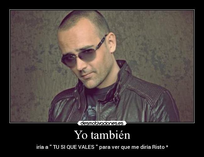 Yo también - iría a TU SI QUE VALES para ver que me diría Risto *