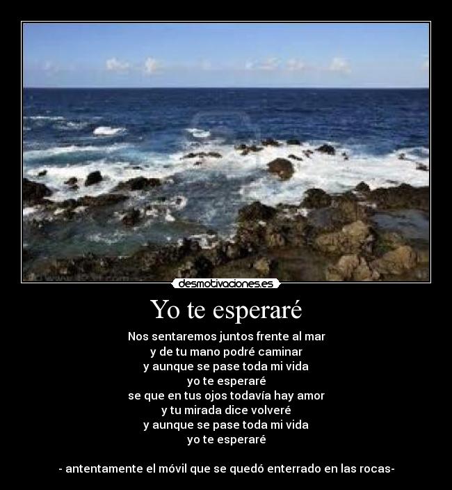 Yo te esperaré - Nos sentaremos juntos frente al mar
y de tu mano podré caminar
y aunque se pase toda mi vida
yo te esperaré
se que en tus ojos todavía hay amor
y tu mirada dice volveré
y aunque se pase toda mi vida
yo te esperaré

- antentamente el móvil que se quedó enterrado en las rocas-