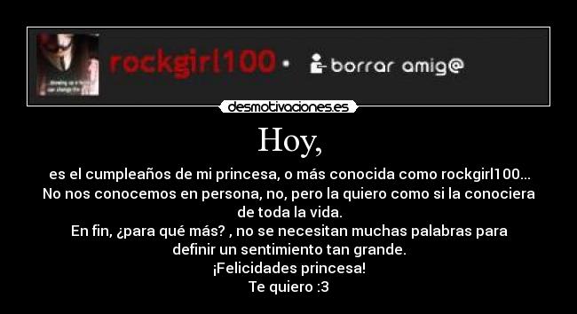 Hoy, - es el cumpleaños de mi princesa, o más conocida como rockgirl100...
No nos conocemos en persona, no, pero la quiero como si la conociera
de toda la vida.
En fin, ¿para qué más? , no se necesitan muchas palabras para
definir un sentimiento tan grande.
¡Felicidades princesa!
Te quiero :3