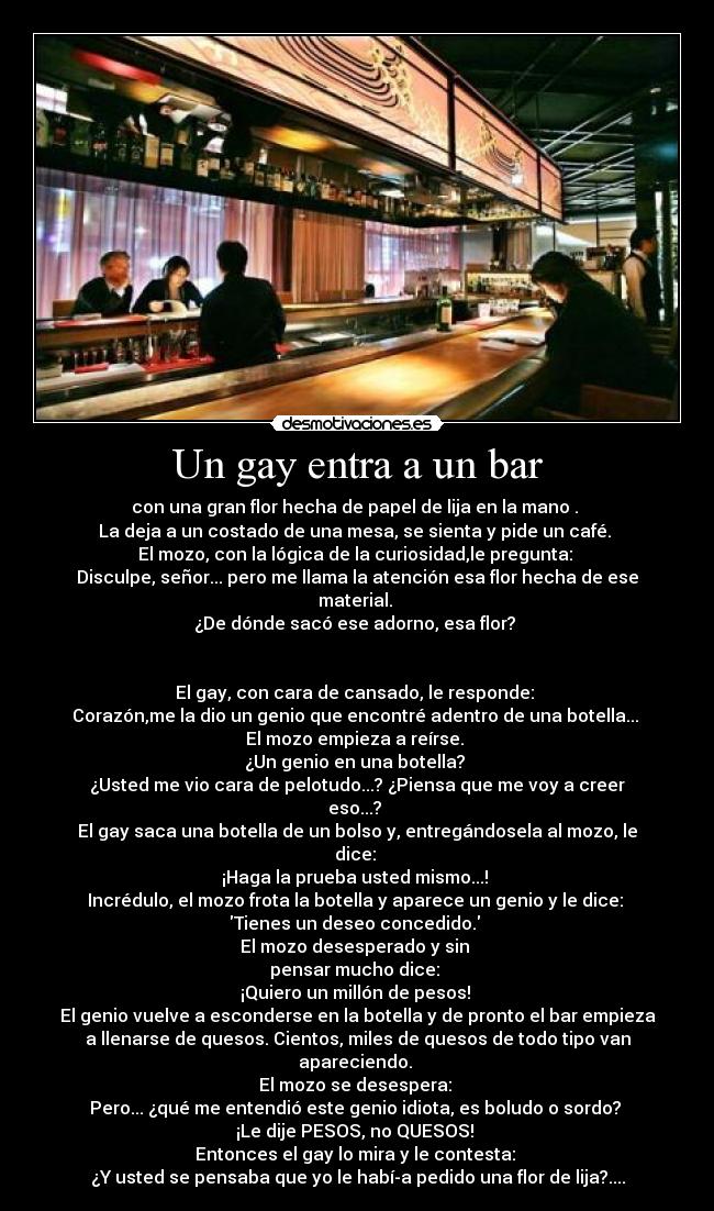 Un gay entra a un bar - con una gran flor hecha de papel de lija en la mano .
La deja a un costado de una mesa, se sienta y pide un café.
El mozo, con la lógica de la curiosidad,le pregunta:
Disculpe, señor... pero me llama la atención esa flor hecha de ese
material.
¿De dónde sacó ese adorno, esa flor?
El gay, con cara de cansado, le responde:
Corazón,me la dio un genio que encontré adentro de una botella...
El mozo empieza a reírse.
¿Un genio en una botella?
¿Usted me vio cara de pelotudo...? ¿Piensa que me voy a creer
eso...?
El gay saca una botella de un bolso y, entregándosela al mozo, le
dice:
¡Haga la prueba usted mismo...!
Incrédulo, el mozo frota la botella y aparece un genio y le dice:
Tienes un deseo concedido.
El mozo desesperado y sin
pensar mucho dice:
¡Quiero un millón de pesos!
El genio vuelve a esconderse en la botella y de pronto el bar empieza
a llenarse de quesos. Cientos, miles de quesos de todo tipo van
apareciendo.
El mozo se desespera:
Pero... ¿qué me entendió este genio idiota, es boludo o sordo?
¡Le dije PESOS, no QUESOS!
Entonces el gay lo mira y le contesta:
¿Y usted se pensaba que yo le había pedido una flor de lija?....
