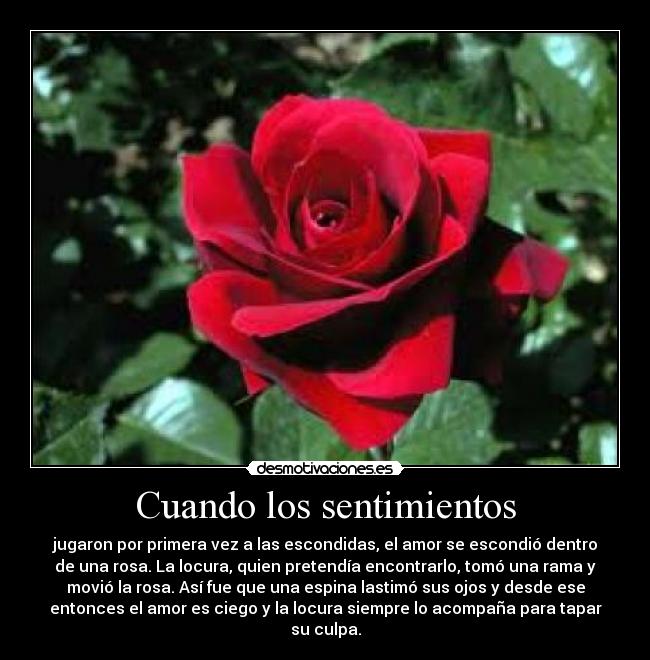 Cuando los sentimientos - jugaron por primera vez a las escondidas, el amor se escondió dentro
de una rosa. La locura, quien pretendía encontrarlo, tomó una rama y
movió la rosa. Así fue que una espina lastimó sus ojos y desde ese
entonces el amor es ciego y la locura siempre lo acompaña para tapar
su culpa.