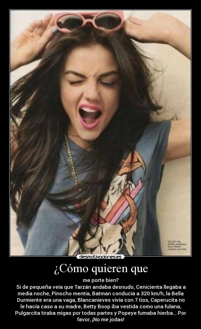 ¿Cómo quieren que - me porte bien?
 Si de pequeña veía que Tarzán andaba desnudo, Cenicienta llegaba a
media noche, Pinocho mentía, Batman conducía a 320 km/h, la Bella
Durmiente era una vaga, Blancanieves vivía con 7 tios, Caperucita no
le hacía caso a su madre, Betty Boop iba vestida como una fulana,
Pulgarcita tiraba migas por todas partes y Popeye fumaba hierba... Por
favor, ¡No me jodas!
