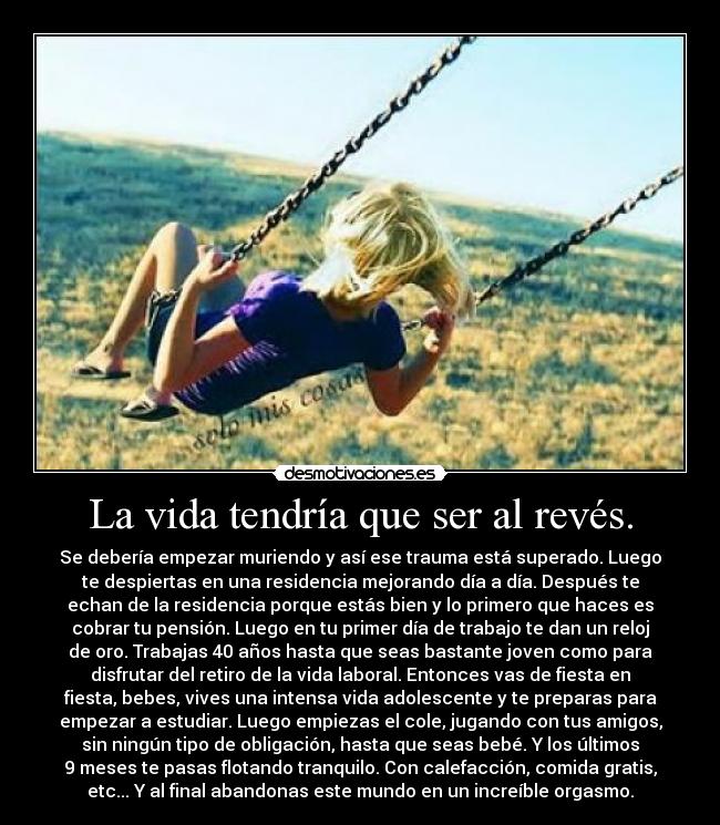La vida tendría que ser al revés. - Se debería empezar muriendo y así ese trauma está superado. Luego
te despiertas en una residencia mejorando día a día. Después te
echan de la residencia porque estás bien y lo primero que haces es
cobrar tu pensión. Luego en tu primer día de trabajo te dan un reloj
de oro. Trabajas 40 años hasta que seas bastante joven como para
disfrutar del retiro de la vida laboral. Entonces vas de fiesta en
fiesta, bebes, vives una intensa vida adolescente y te preparas para
empezar a estudiar. Luego empiezas el cole, jugando con tus amigos,
sin ningún tipo de obligación, hasta que seas bebé. Y los últimos
9 meses te pasas flotando tranquilo. Con calefacción, comida gratis,
etc... Y al final abandonas este mundo en un increíble orgasmo.