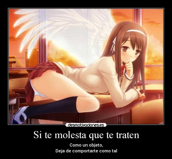 Si te molesta que te traten - Como un objeto,
Deja de comportarte como tal
