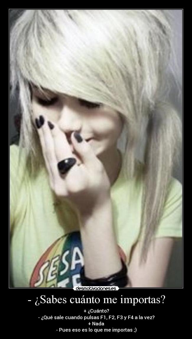 - ¿Sabes cuánto me importas? - + ¿Cuánto?
- ¿Qué sale cuando pulsas F1, F2, F3 y F4 a la vez?
+ Nada
- Pues eso es lo que me importas ;)