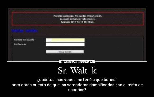 Sr. Walt_k - ¿cuántas más veces me tenéis que banear
para daros cuenta de que los verdaderos damnificados son el resto de usuarios?