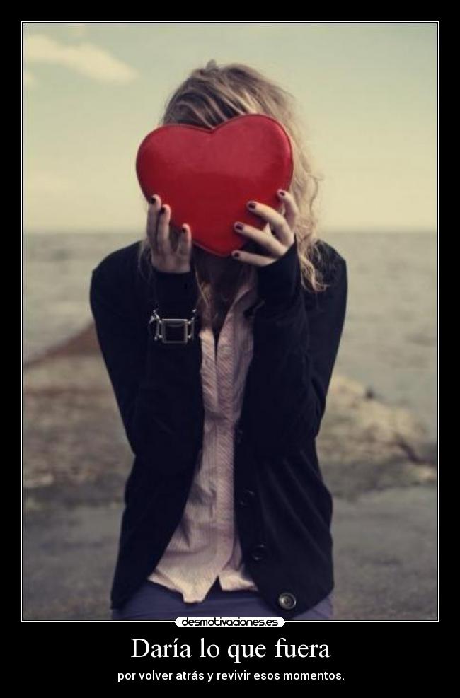 Daría lo que fuera - por volver atrás y revivir esos momentos.